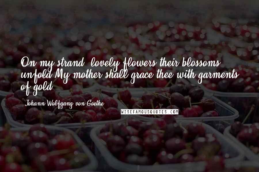 Johann Wolfgang Von Goethe Quotes: On my strand, lovely flowers their blossoms unfold,My mother shall grace thee with garments of gold.