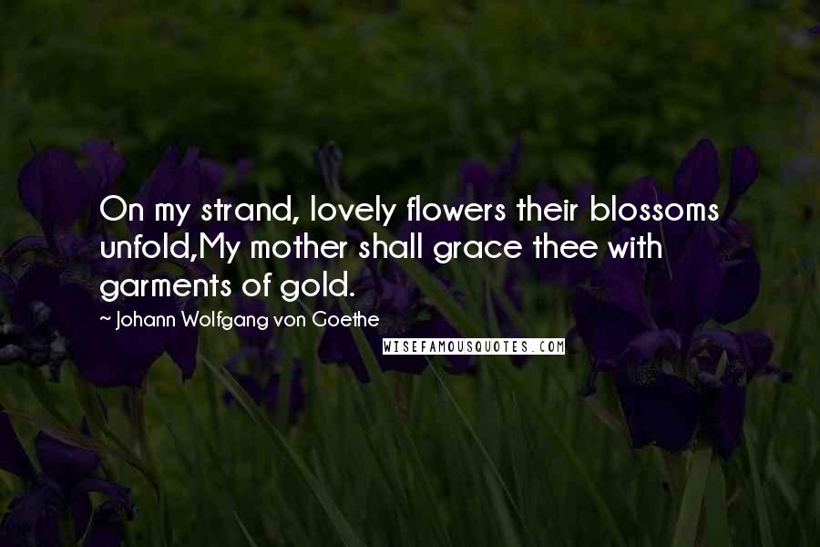 Johann Wolfgang Von Goethe Quotes: On my strand, lovely flowers their blossoms unfold,My mother shall grace thee with garments of gold.