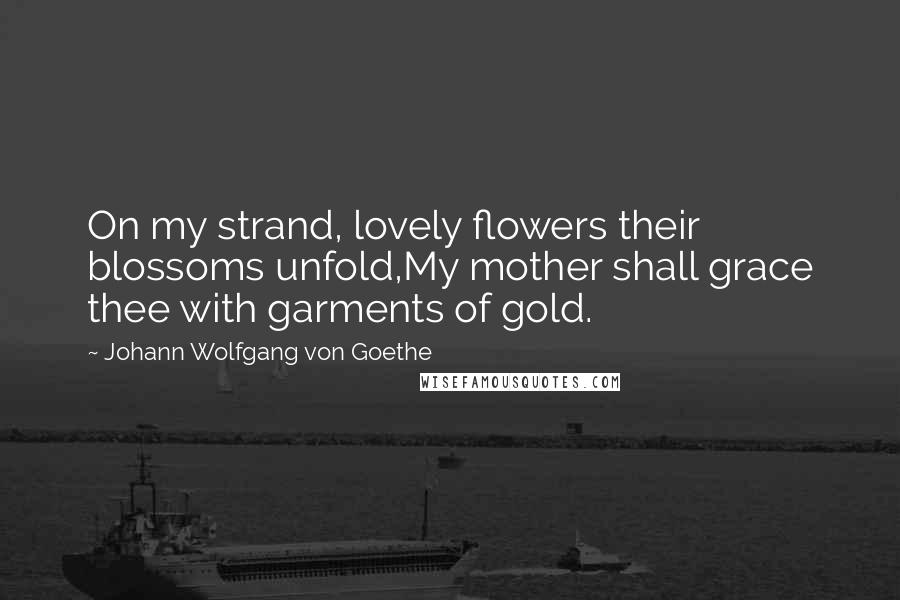 Johann Wolfgang Von Goethe Quotes: On my strand, lovely flowers their blossoms unfold,My mother shall grace thee with garments of gold.