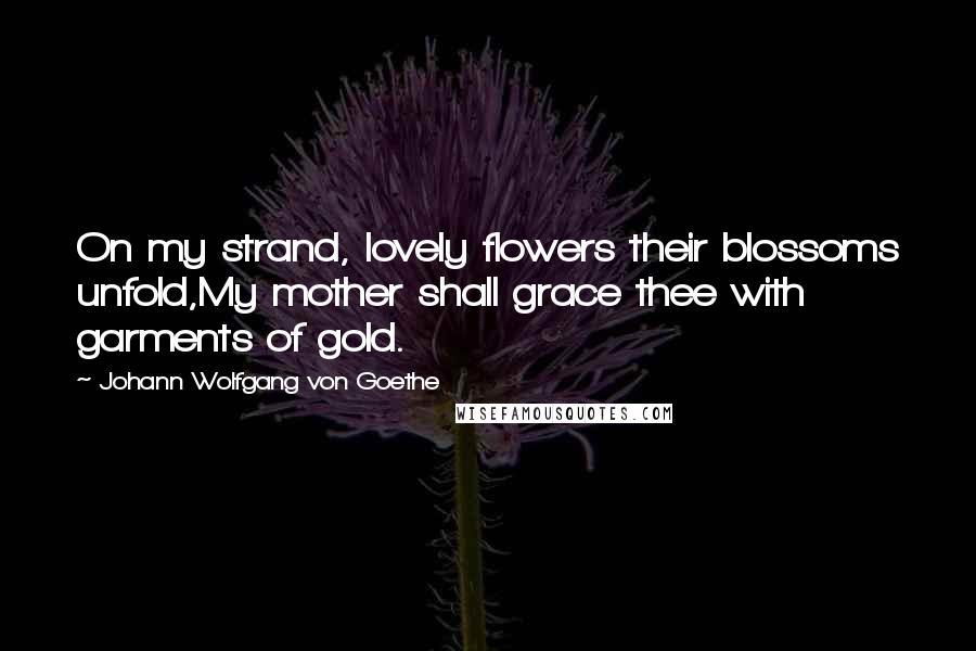 Johann Wolfgang Von Goethe Quotes: On my strand, lovely flowers their blossoms unfold,My mother shall grace thee with garments of gold.