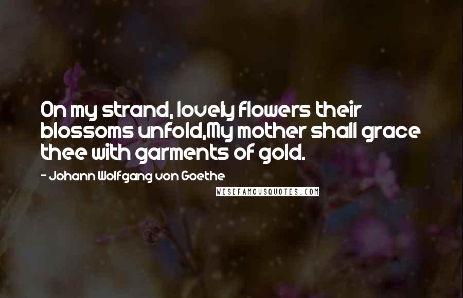 Johann Wolfgang Von Goethe Quotes: On my strand, lovely flowers their blossoms unfold,My mother shall grace thee with garments of gold.