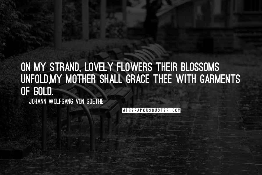 Johann Wolfgang Von Goethe Quotes: On my strand, lovely flowers their blossoms unfold,My mother shall grace thee with garments of gold.