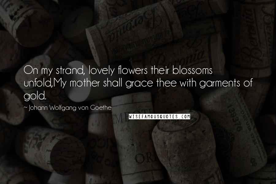 Johann Wolfgang Von Goethe Quotes: On my strand, lovely flowers their blossoms unfold,My mother shall grace thee with garments of gold.