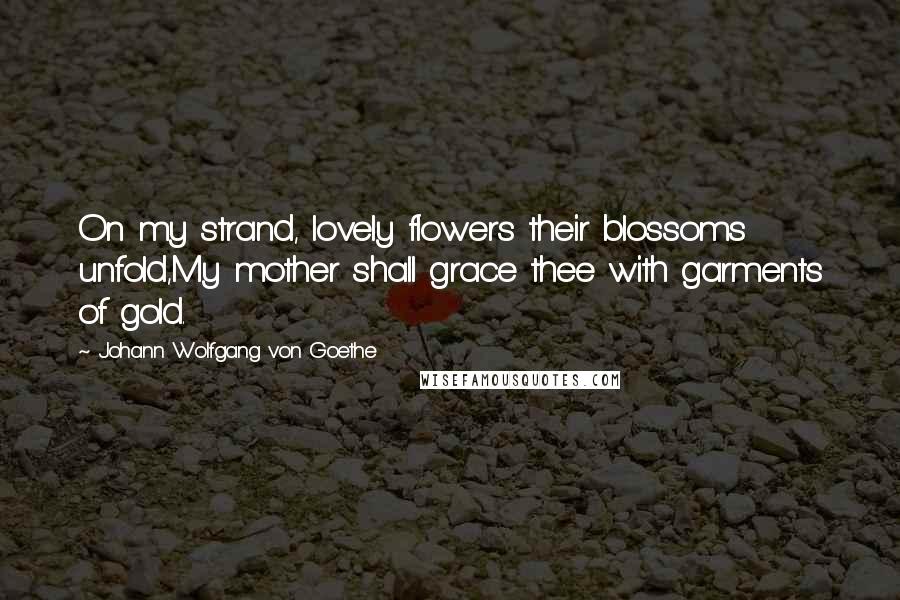 Johann Wolfgang Von Goethe Quotes: On my strand, lovely flowers their blossoms unfold,My mother shall grace thee with garments of gold.