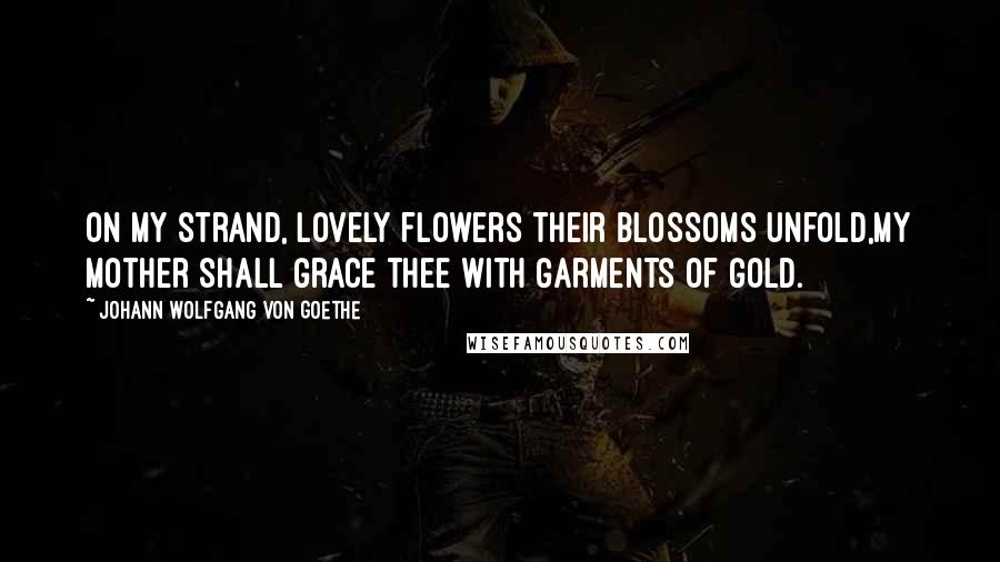 Johann Wolfgang Von Goethe Quotes: On my strand, lovely flowers their blossoms unfold,My mother shall grace thee with garments of gold.