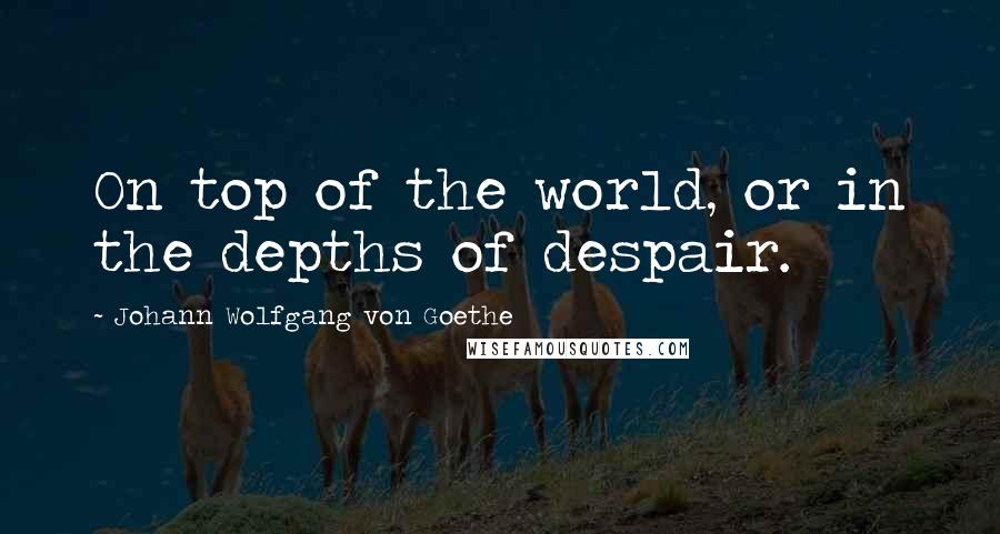 Johann Wolfgang Von Goethe Quotes: On top of the world, or in the depths of despair.