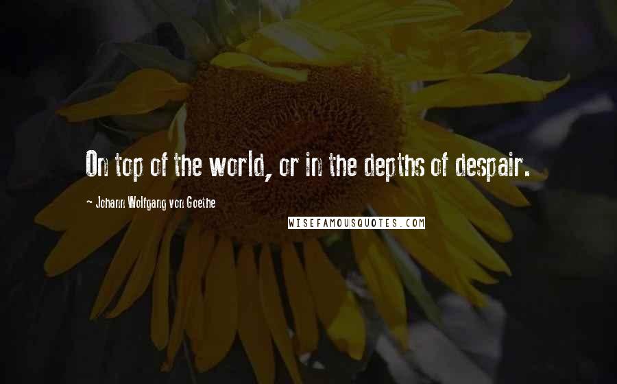 Johann Wolfgang Von Goethe Quotes: On top of the world, or in the depths of despair.