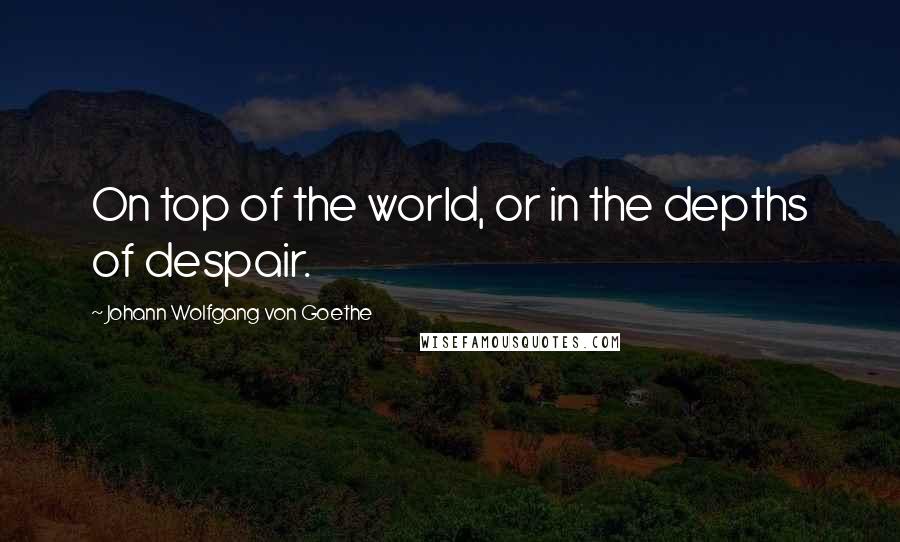 Johann Wolfgang Von Goethe Quotes: On top of the world, or in the depths of despair.