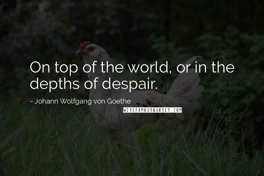 Johann Wolfgang Von Goethe Quotes: On top of the world, or in the depths of despair.