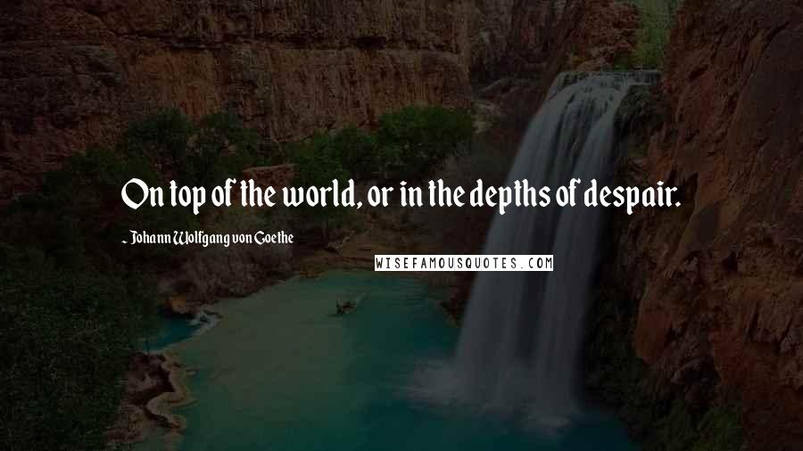 Johann Wolfgang Von Goethe Quotes: On top of the world, or in the depths of despair.