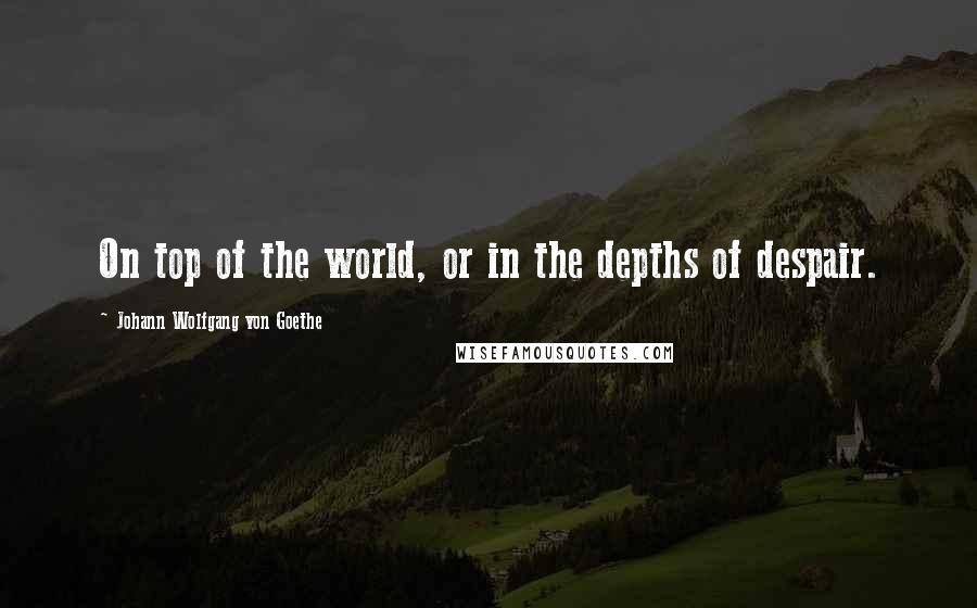 Johann Wolfgang Von Goethe Quotes: On top of the world, or in the depths of despair.