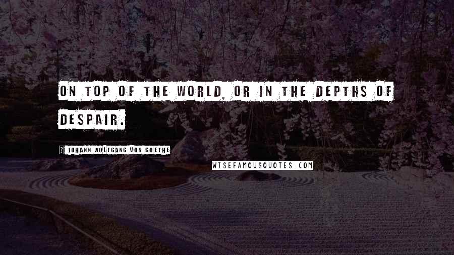 Johann Wolfgang Von Goethe Quotes: On top of the world, or in the depths of despair.