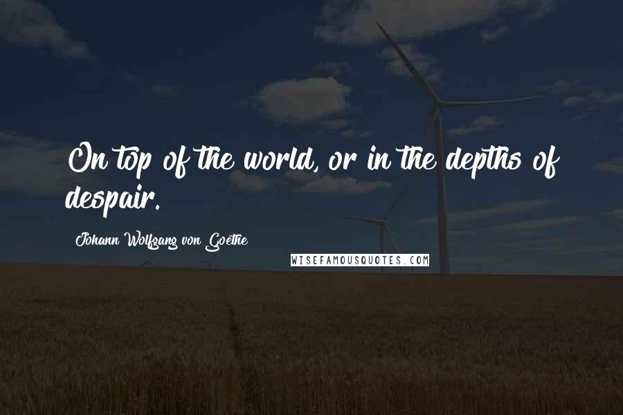 Johann Wolfgang Von Goethe Quotes: On top of the world, or in the depths of despair.