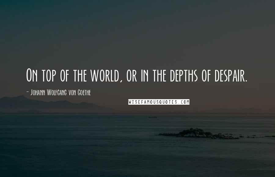 Johann Wolfgang Von Goethe Quotes: On top of the world, or in the depths of despair.