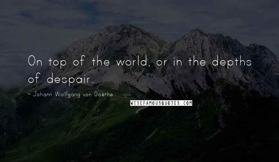 Johann Wolfgang Von Goethe Quotes: On top of the world, or in the depths of despair.