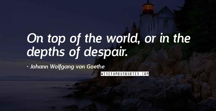 Johann Wolfgang Von Goethe Quotes: On top of the world, or in the depths of despair.