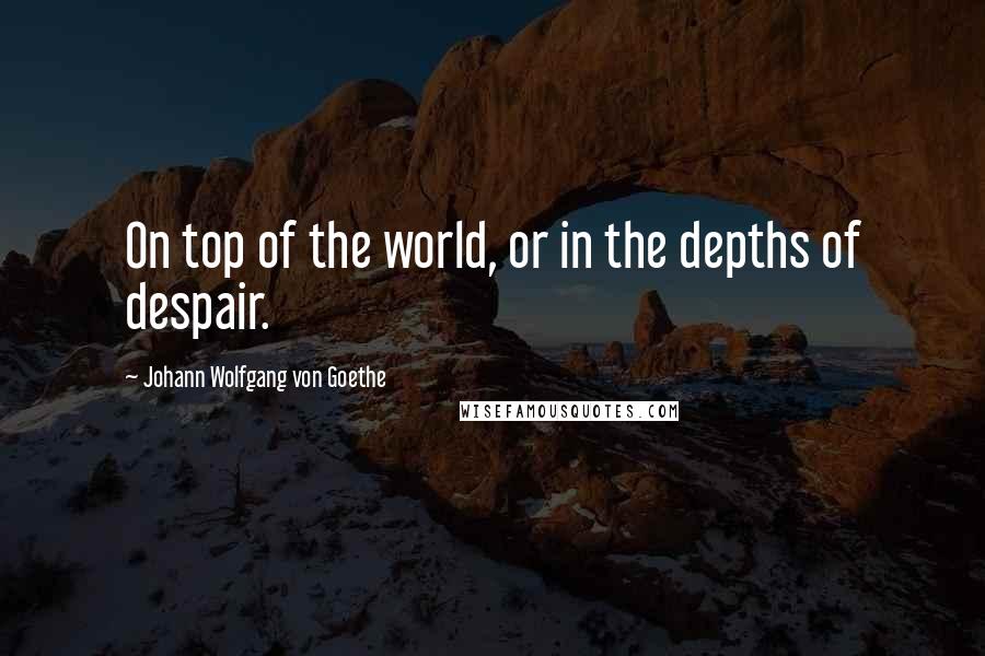 Johann Wolfgang Von Goethe Quotes: On top of the world, or in the depths of despair.