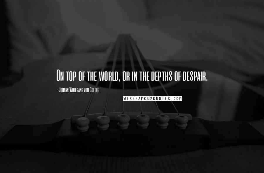 Johann Wolfgang Von Goethe Quotes: On top of the world, or in the depths of despair.