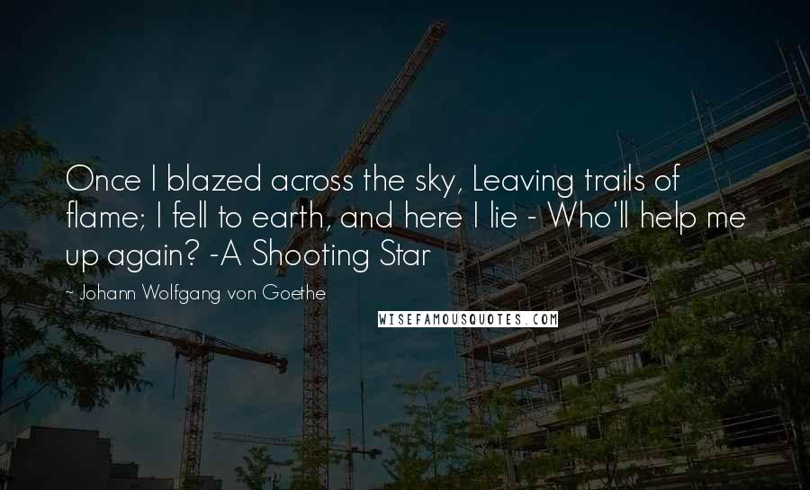 Johann Wolfgang Von Goethe Quotes: Once I blazed across the sky, Leaving trails of flame; I fell to earth, and here I lie - Who'll help me up again? -A Shooting Star