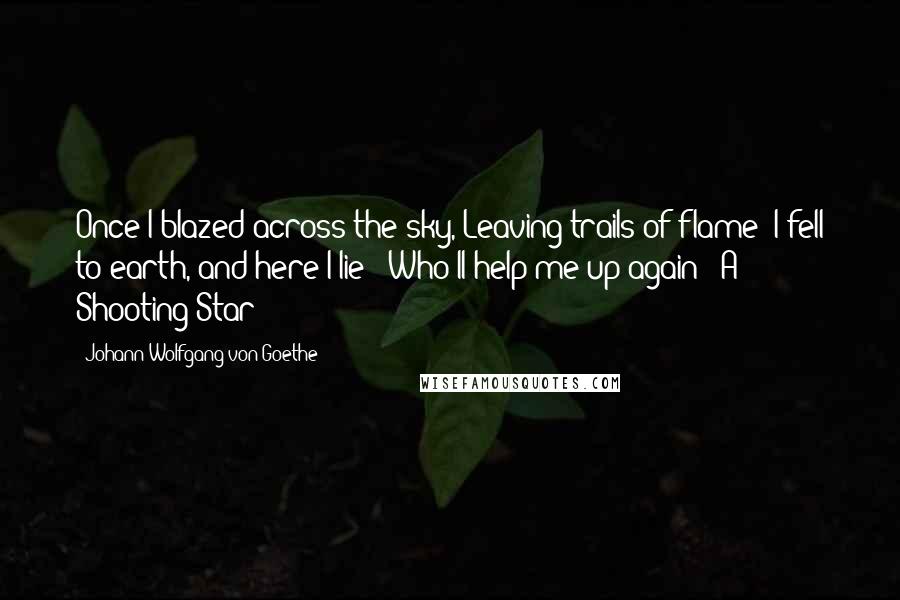 Johann Wolfgang Von Goethe Quotes: Once I blazed across the sky, Leaving trails of flame; I fell to earth, and here I lie - Who'll help me up again? -A Shooting Star