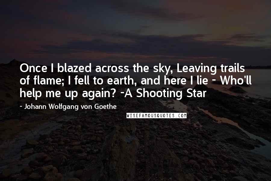 Johann Wolfgang Von Goethe Quotes: Once I blazed across the sky, Leaving trails of flame; I fell to earth, and here I lie - Who'll help me up again? -A Shooting Star