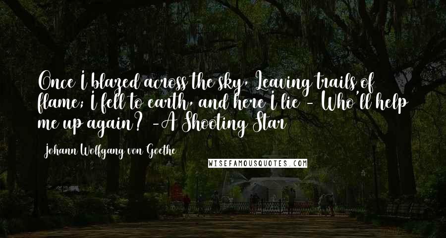 Johann Wolfgang Von Goethe Quotes: Once I blazed across the sky, Leaving trails of flame; I fell to earth, and here I lie - Who'll help me up again? -A Shooting Star