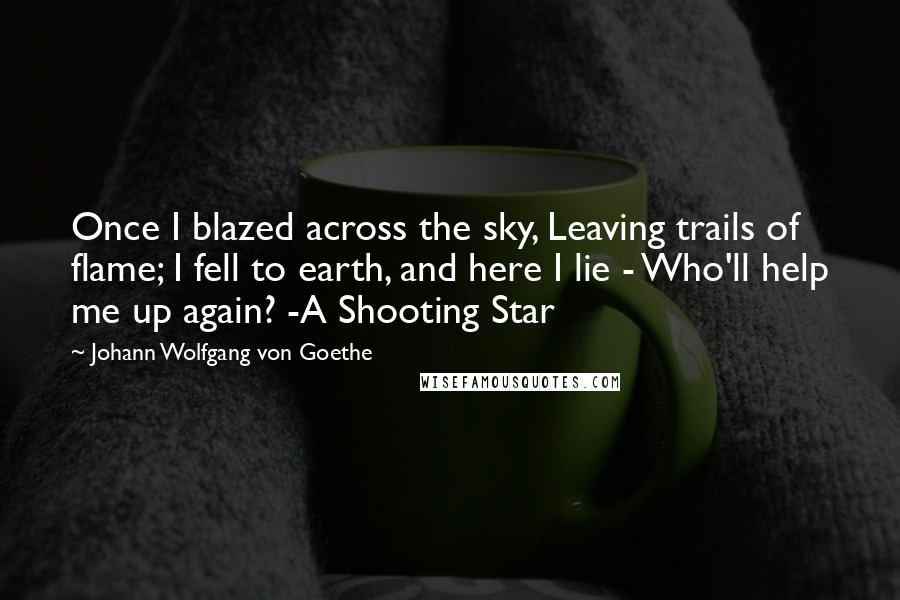 Johann Wolfgang Von Goethe Quotes: Once I blazed across the sky, Leaving trails of flame; I fell to earth, and here I lie - Who'll help me up again? -A Shooting Star