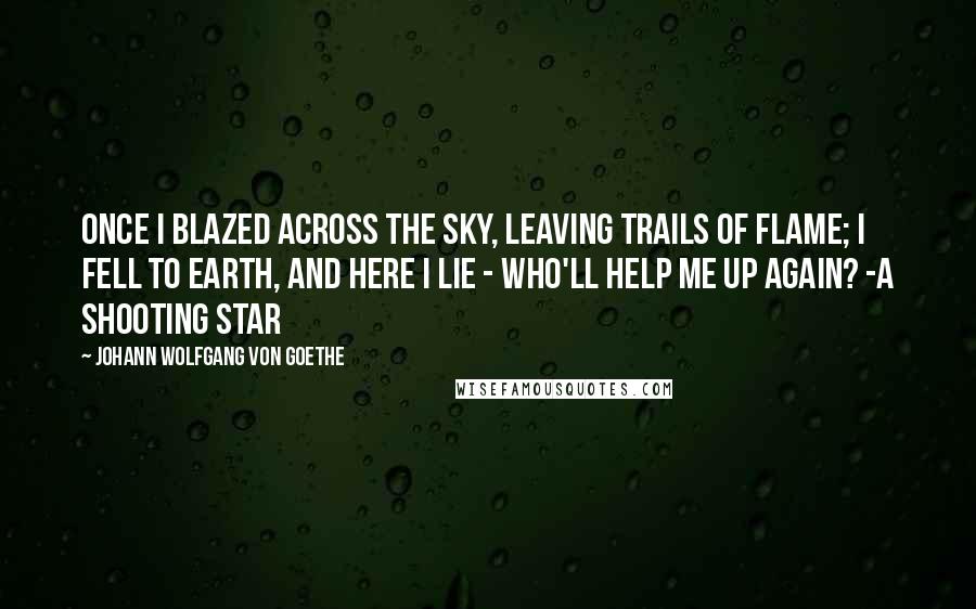 Johann Wolfgang Von Goethe Quotes: Once I blazed across the sky, Leaving trails of flame; I fell to earth, and here I lie - Who'll help me up again? -A Shooting Star