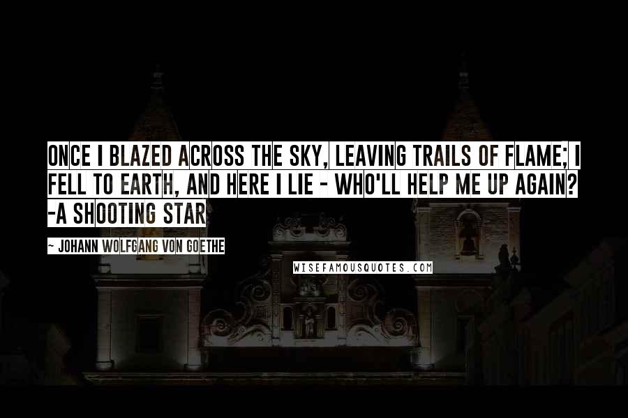 Johann Wolfgang Von Goethe Quotes: Once I blazed across the sky, Leaving trails of flame; I fell to earth, and here I lie - Who'll help me up again? -A Shooting Star