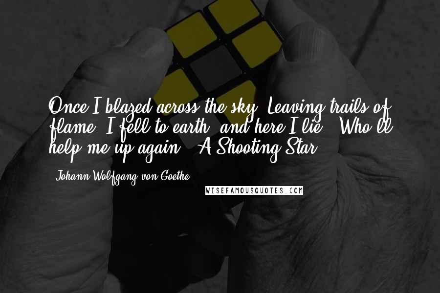 Johann Wolfgang Von Goethe Quotes: Once I blazed across the sky, Leaving trails of flame; I fell to earth, and here I lie - Who'll help me up again? -A Shooting Star