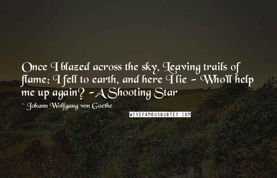 Johann Wolfgang Von Goethe Quotes: Once I blazed across the sky, Leaving trails of flame; I fell to earth, and here I lie - Who'll help me up again? -A Shooting Star