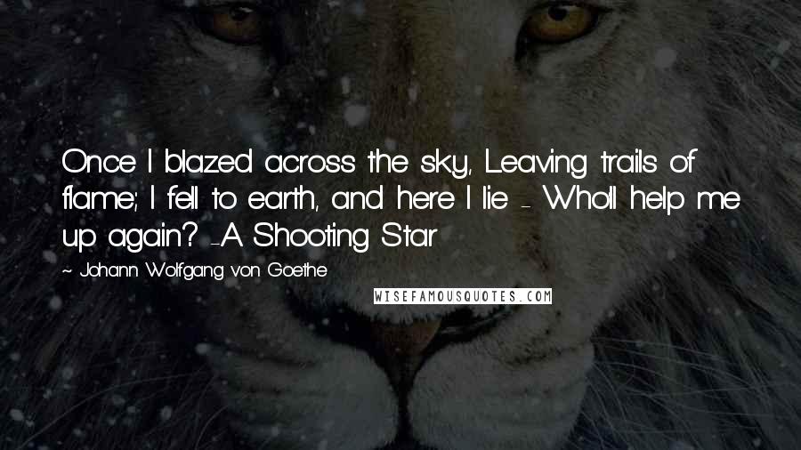 Johann Wolfgang Von Goethe Quotes: Once I blazed across the sky, Leaving trails of flame; I fell to earth, and here I lie - Who'll help me up again? -A Shooting Star