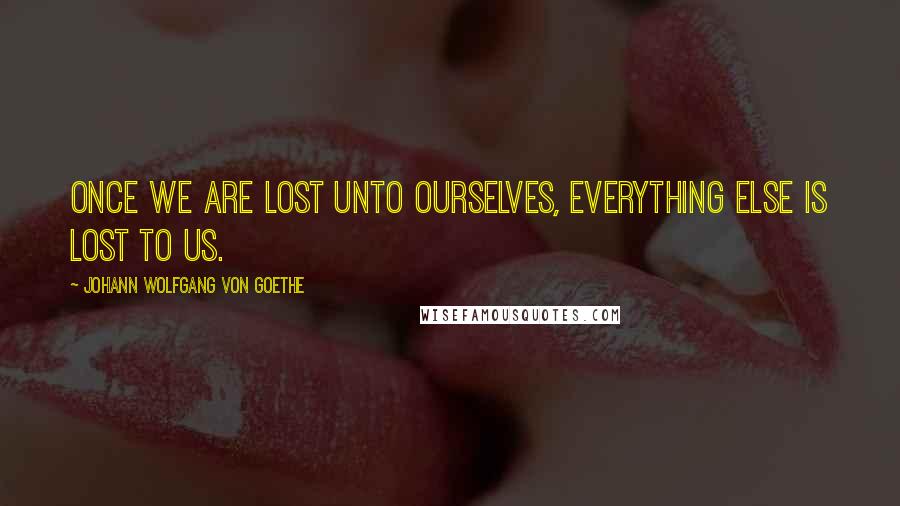 Johann Wolfgang Von Goethe Quotes: Once we are lost unto ourselves, everything else is lost to us.