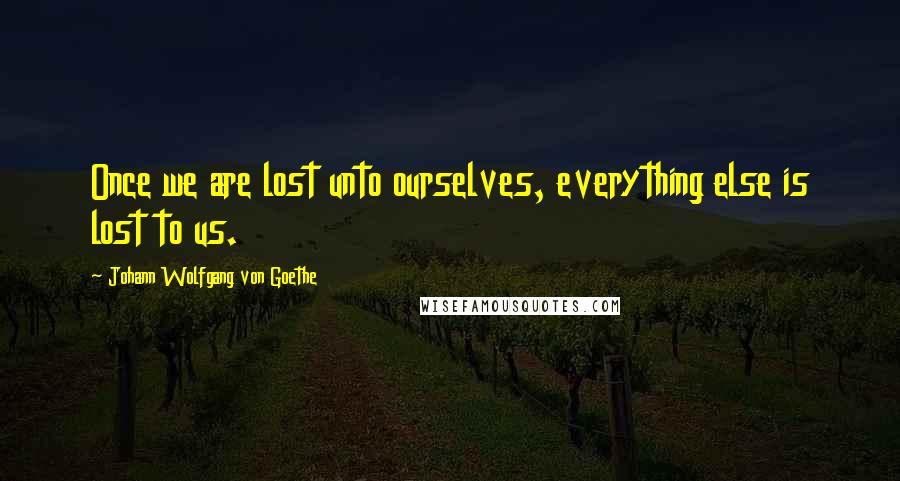 Johann Wolfgang Von Goethe Quotes: Once we are lost unto ourselves, everything else is lost to us.