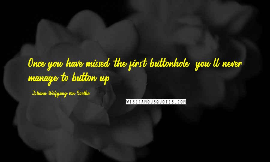 Johann Wolfgang Von Goethe Quotes: Once you have missed the first buttonhole, you'll never manage to button up.