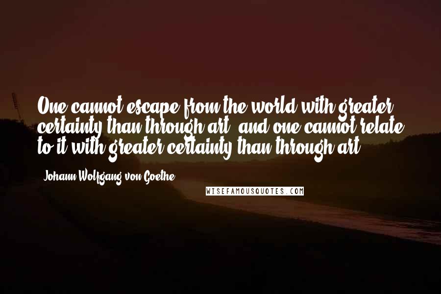 Johann Wolfgang Von Goethe Quotes: One cannot escape from the world with greater certainty than through art, and one cannot relate to it with greater certainty than through art.