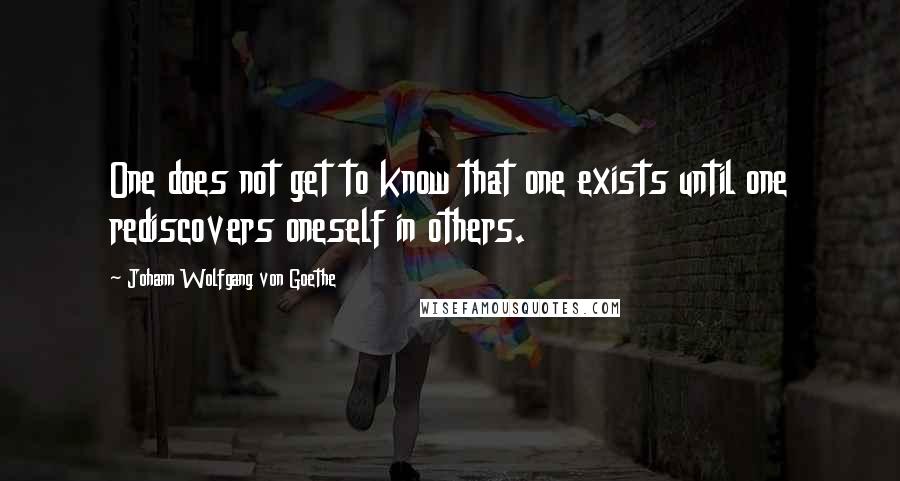 Johann Wolfgang Von Goethe Quotes: One does not get to know that one exists until one rediscovers oneself in others.