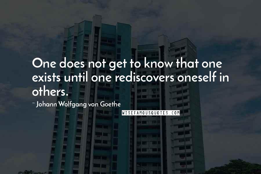 Johann Wolfgang Von Goethe Quotes: One does not get to know that one exists until one rediscovers oneself in others.