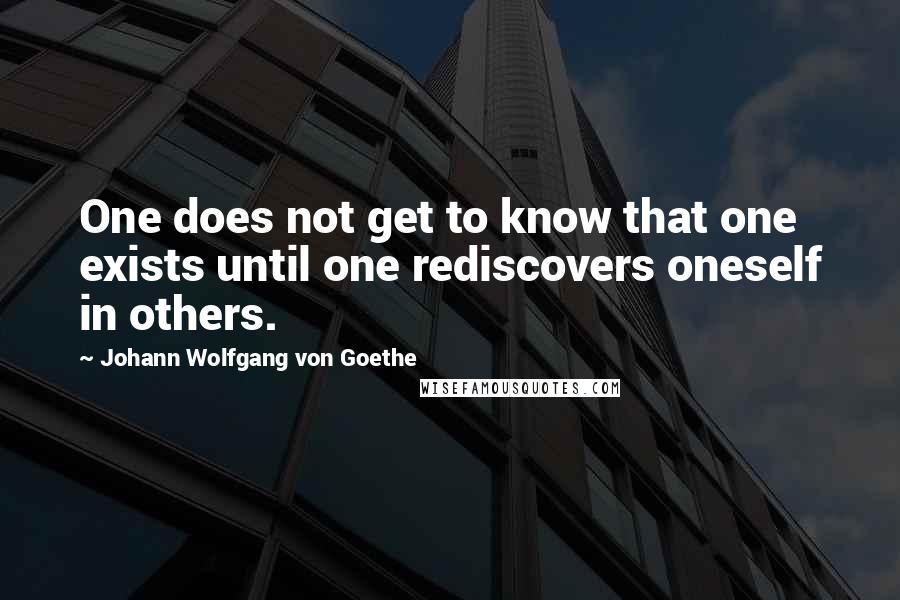 Johann Wolfgang Von Goethe Quotes: One does not get to know that one exists until one rediscovers oneself in others.