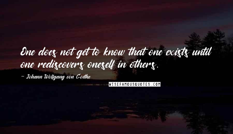 Johann Wolfgang Von Goethe Quotes: One does not get to know that one exists until one rediscovers oneself in others.