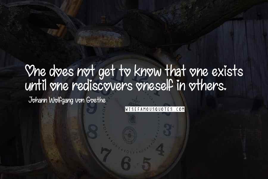 Johann Wolfgang Von Goethe Quotes: One does not get to know that one exists until one rediscovers oneself in others.