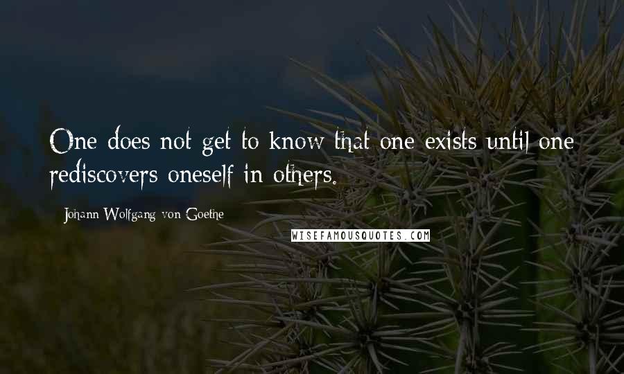 Johann Wolfgang Von Goethe Quotes: One does not get to know that one exists until one rediscovers oneself in others.