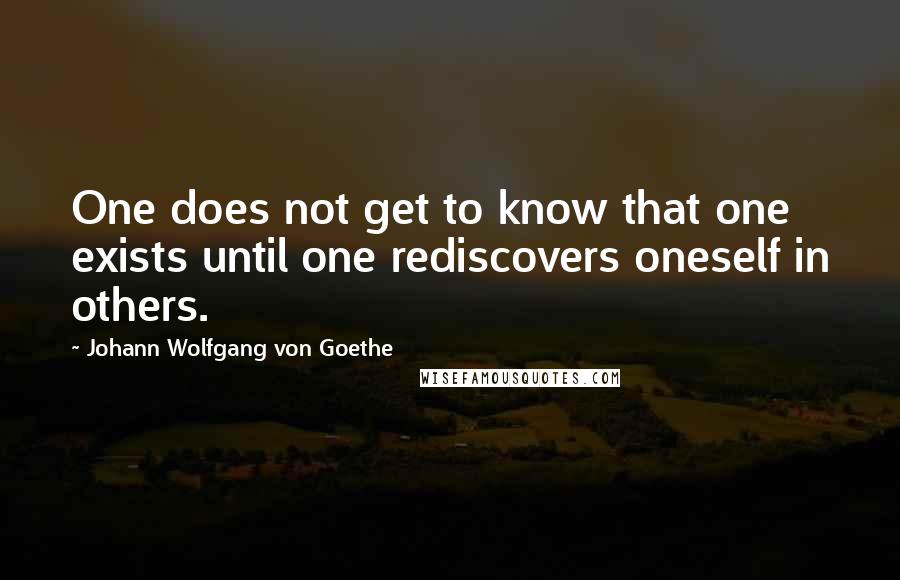 Johann Wolfgang Von Goethe Quotes: One does not get to know that one exists until one rediscovers oneself in others.