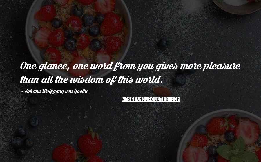 Johann Wolfgang Von Goethe Quotes: One glance, one word from you gives more pleasure than all the wisdom of this world.