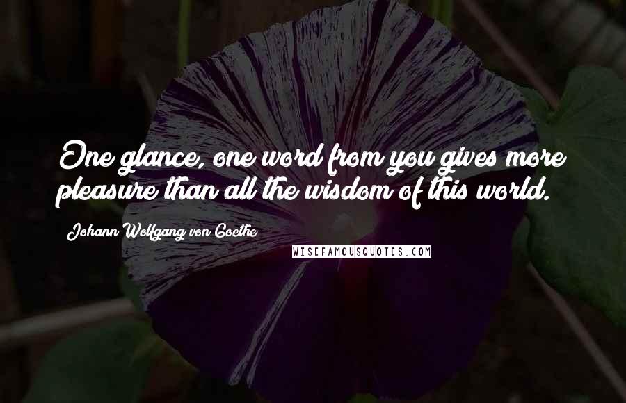 Johann Wolfgang Von Goethe Quotes: One glance, one word from you gives more pleasure than all the wisdom of this world.