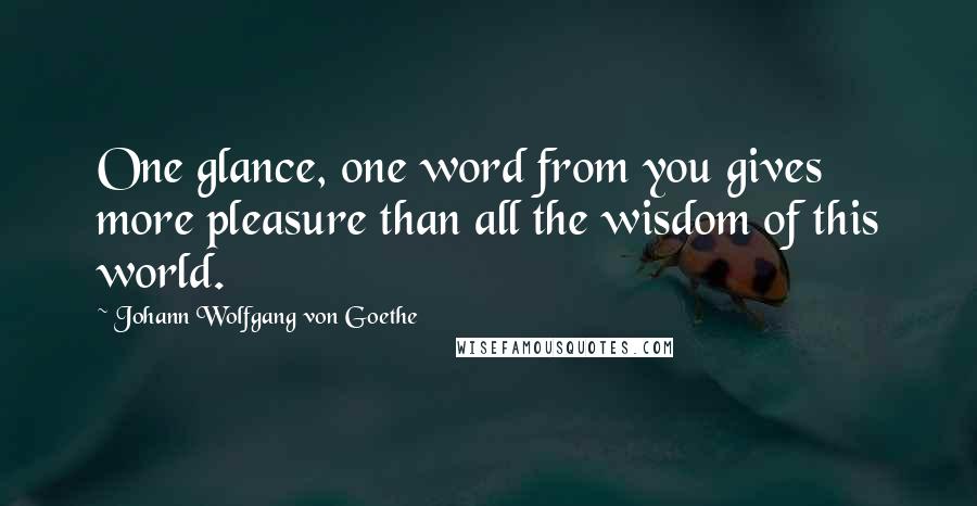 Johann Wolfgang Von Goethe Quotes: One glance, one word from you gives more pleasure than all the wisdom of this world.
