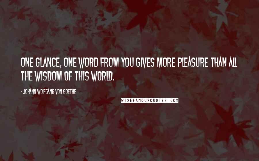 Johann Wolfgang Von Goethe Quotes: One glance, one word from you gives more pleasure than all the wisdom of this world.