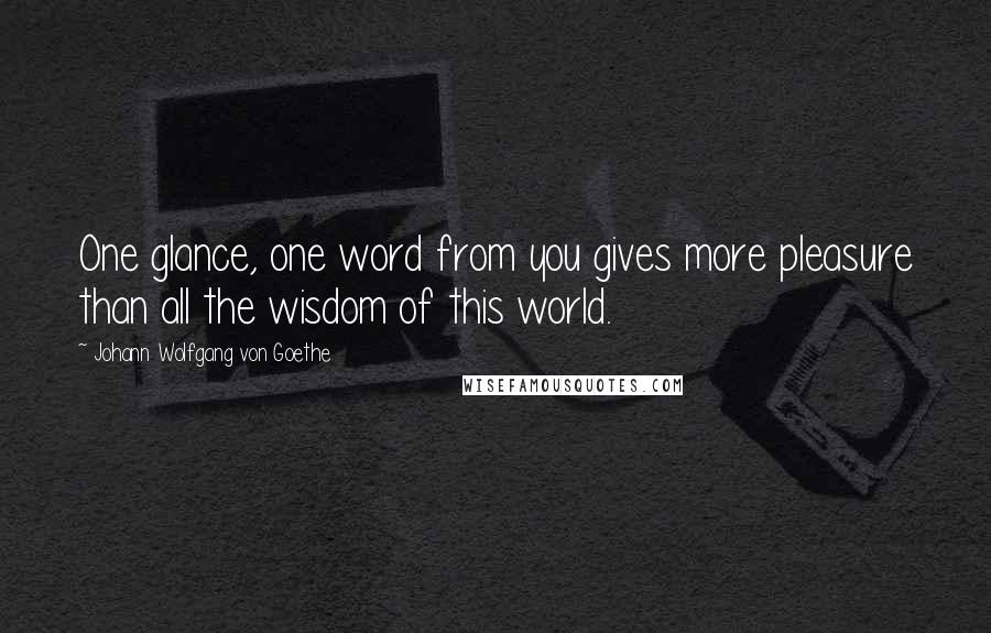 Johann Wolfgang Von Goethe Quotes: One glance, one word from you gives more pleasure than all the wisdom of this world.