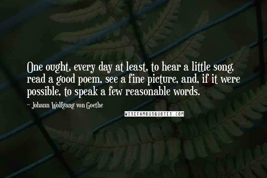 Johann Wolfgang Von Goethe Quotes: One ought, every day at least, to hear a little song, read a good poem, see a fine picture, and, if it were possible, to speak a few reasonable words.