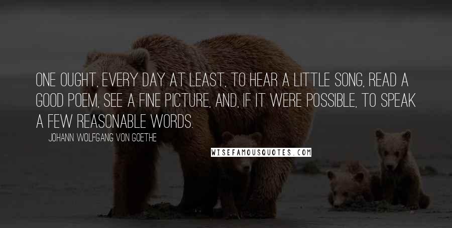 Johann Wolfgang Von Goethe Quotes: One ought, every day at least, to hear a little song, read a good poem, see a fine picture, and, if it were possible, to speak a few reasonable words.